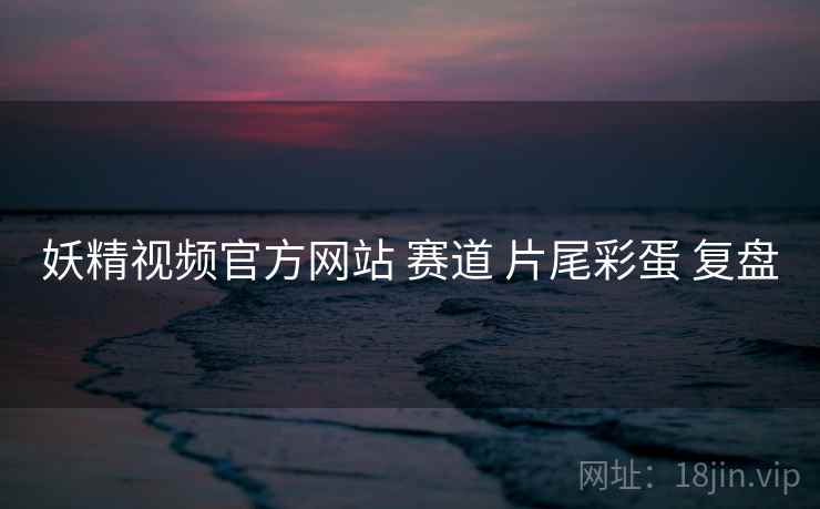 妖精视频官方网站 赛道 片尾彩蛋 复盘