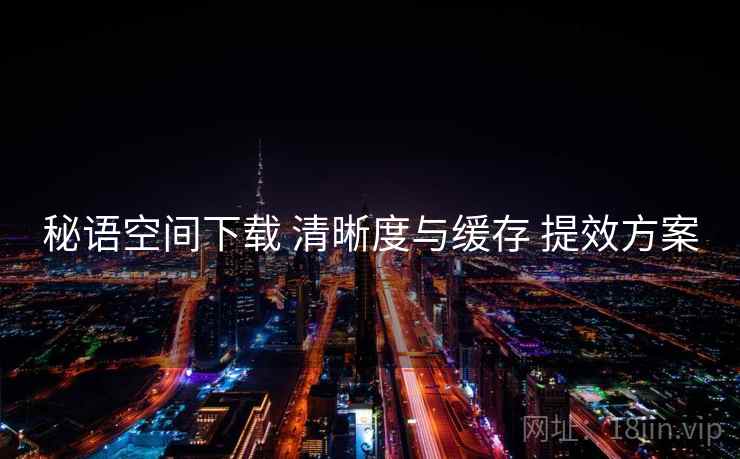 秘语空间下载 清晰度与缓存 提效方案