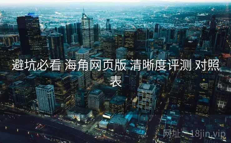 避坑必看 海角网页版 清晰度评测 对照表