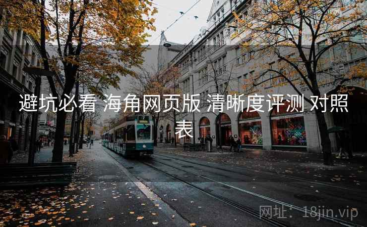 避坑必看 海角网页版 清晰度评测 对照表