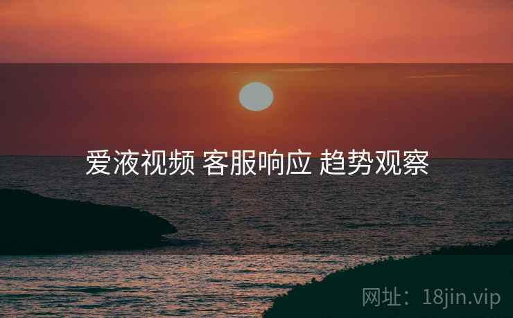 爱液视频 客服响应 趋势观察