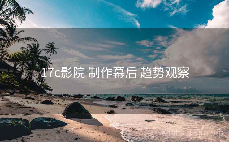 17c影院 制作幕后 趋势观察